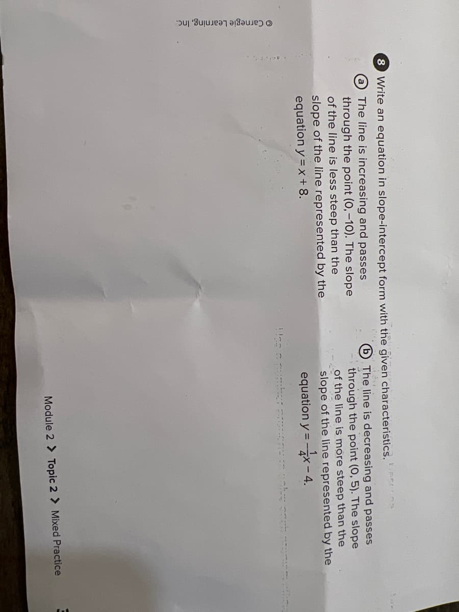 © Carnegie Learning, Inc.
8 Write an equation in slope-intercept form with the given characteristics.
The line is increasing and passes
through the point (0,-10). The slope
of the line is less steep than the
b The line is decreasing and passes
through the point (0, 5). The slope
of the line is more steep than the
slope of the line represented by the
slope of the line represented by the
equation y = x +8.
equation y =x- 4.
Module 2 > Topic 2 > Mixed Practice
