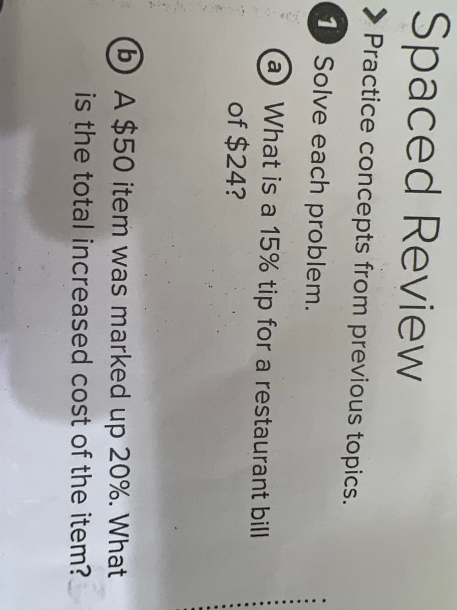 Spaced Review
> Practice concepts from previous topics.
1 Solve each problem.
a What is a 15% tip for a restaurant bill
of $24?
bA $50 item was marked up 20%. What
is the total increased cost of the item?
