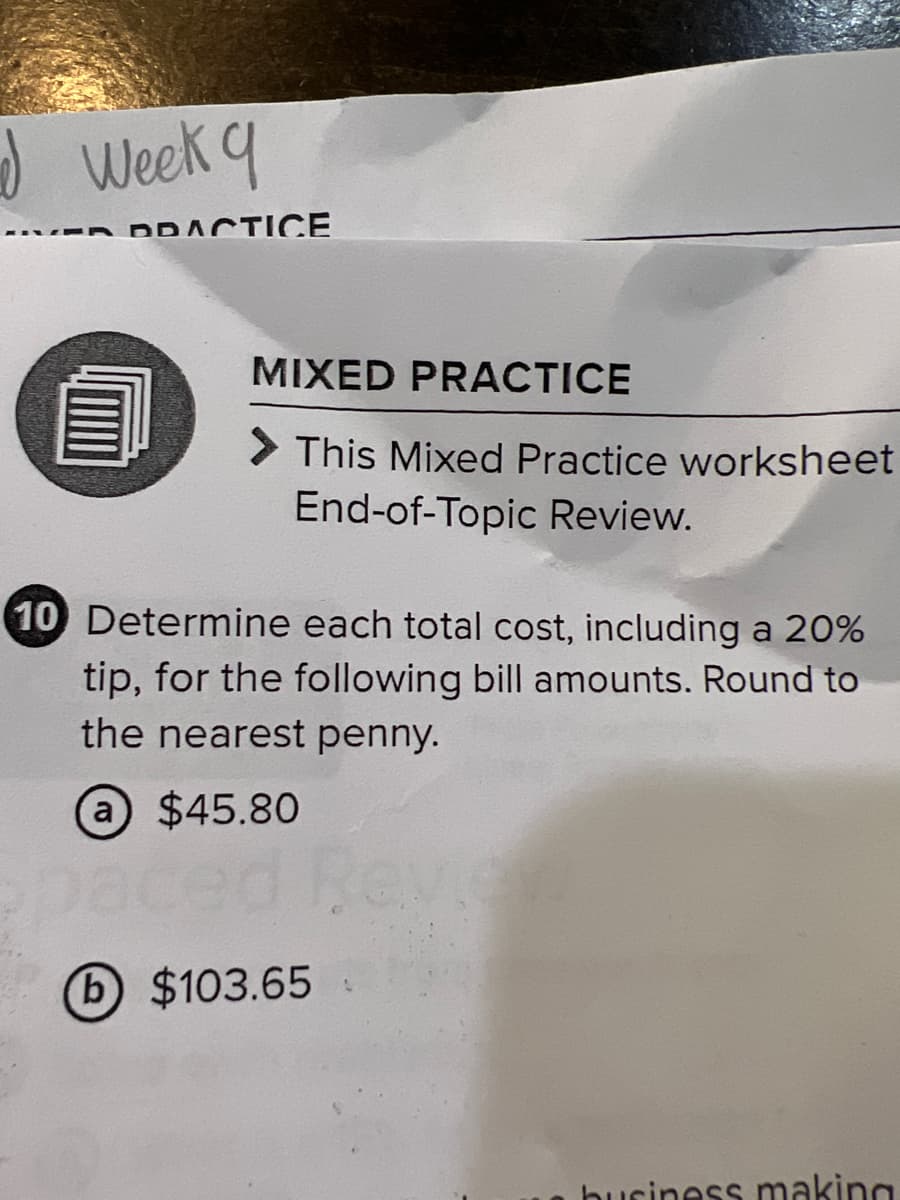 Week q
DRACTICE
MIXED PRACTICE
> This Mixed Practice worksheet
End-of-Topic Review.
10 Determine each total cost, including a 20%
tip, for the following bill amounts. Round to
the nearest penny.
a $45.80
Reve
b $103.65
buciness making
