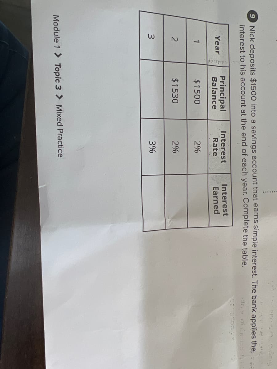 9 Nick deposits $1500 into a savings account that earns simple interest. The bank applies the -
interest to his account at the end of each year. Complete the table.
Principal
Balance
Interest
Rate
Interest
Earned
Year
1
$1500
2%
$1530
2%
3%
Module 1 > Topic 3 > Mixed Practice
