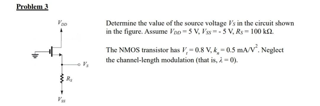 Problem 3
VDD
VSS
RS
- Vs
Determine the value of the source voltage Vs in the circuit shown
in the figure. Assume VDD = 5 V, Vss=-5 V, Rs 100 k.
The NMOS transistor has V, = 0.8 V, k = 0.5 mA/V². Neglect
the channel-length modulation (that is, λ = 0).