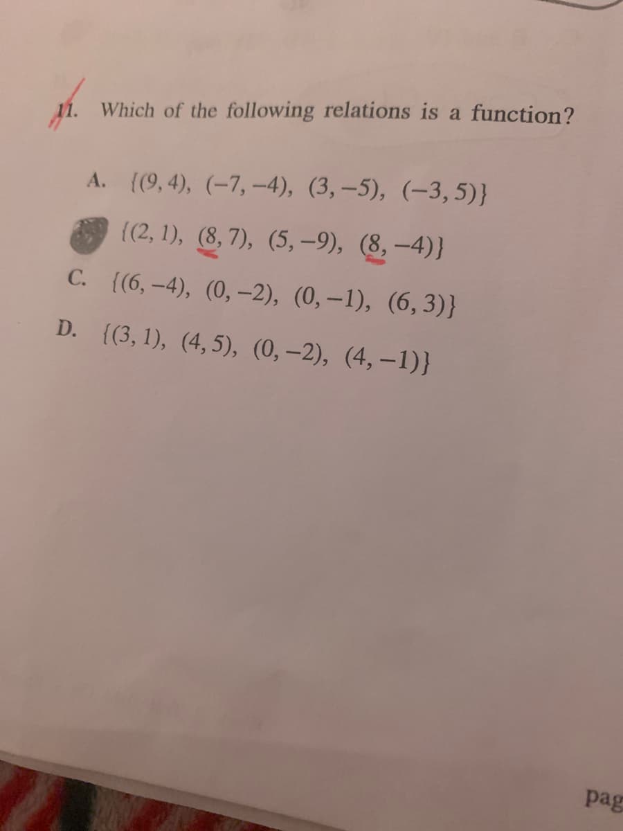 11. Which of the following relations is a function?
А. ((9,4), (-7, -4), (3, —5), (-3, 5)}
{(2, 1), (8, 7), (5, –9), (8, –4)}
С. (6, -4), (0, -2), (0,—1), (6, 3)}
D. ((3, 1), (4, 5), (0,–2), (4, -1)}
pag
