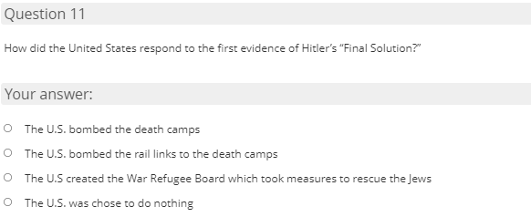 Question 11
How did the United States respond to the first evidence of Hitler's "Final Solution?"
Your answer:
O The U.S. bombed the death camps
O The U.S. bombed the rail links to the death camps
O The U.S created the War Refugee Board which took measures to rescue the Jews
O The U.S. was chose to do nothing
