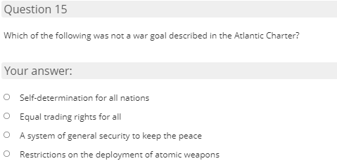 Question 15
Which of the following was not a war goal described in the Atlantic Charter?
Your answer:
O Self-determination for all nations
O Equal trading rights for all
O A system of general security to keep the peace
Restrictions on the deployment of atomic weapons
