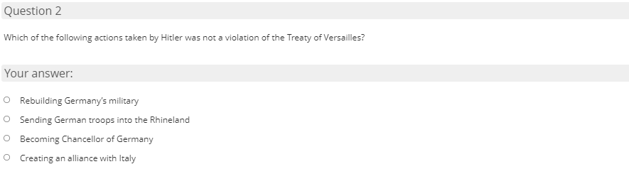 Question 2
Which of the following actions taken by Hitler was not a violation of the Treaty of Versailles?
Your answer:
O Rebuilding Germany's military
O Sending German troops into the Rhineland
O Becoming Chancellor of Germany
O Creating an alliance with Italy
