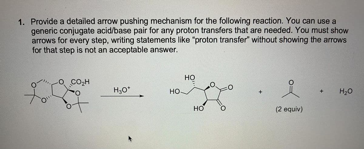 1. Provide a detailed arrow pushing mechanism for the following reaction. You can use a
generic conjugate acid/base pair for any proton transfers that are needed. You must show
arrows for every step, writing statements like "proton transfer" without showing the arrows
for that step is not an acceptable answer.
но
CO2H
H3O*
Но
H20
+
HO
O.
(2 equiv)
