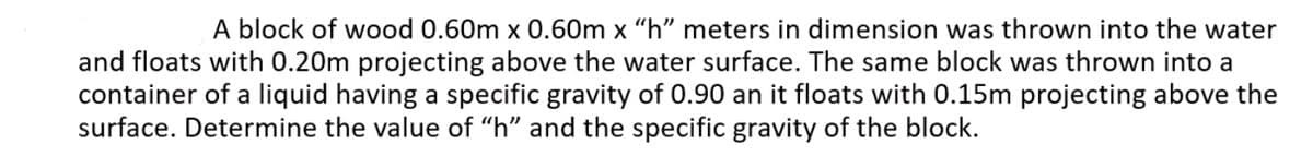 A block of wood 0.60m x 0.60m x "h" meters in dimension was thrown into the water
and floats with 0.20m projecting above the water surface. The same block was thrown into a
container of a liquid having a specific gravity of 0.90 an it floats with 0.15m projecting above the
surface. Determine the value of "h" and the specific gravity of the block.
