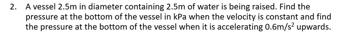 2. A vessel 2.5m in diameter containing 2.5m of water is being raised. Find the
pressure at the bottom of the vessel in kPa when the velocity is constant and find
the pressure at the bottom of the vessel when it is accelerating 0.6m/s? upwards.
