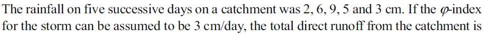 The rainfall on five successive days on a catchment was 2, 6, 9, 5 and 3 cm. If the o-index
for the storm can be assumed to be 3 cm/day, the total direct runoff from the catchment is
