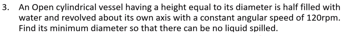 3. An Open cylindrical vessel having a height equal to its diameter is half filled with
water and revolved about its own axis with a constant angular speed of 120rpm.
Find its minimum diameter so that there can be no liquid spilled.
