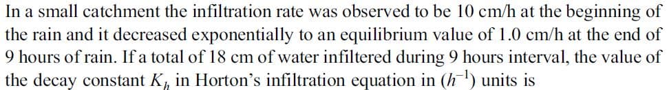 In a small catchment the infiltration rate was observed to be 10 cm/h at the beginning of
the rain and it decreased exponentially to an equilibrium value of 1.0 cm/h at the end of
9 hours of rain. If a total of 18 cm of water infiltered during 9 hours interval, the value of
the decay constant K, in Horton's infiltration equation in (h) units is
