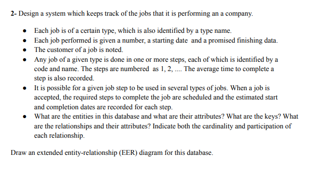 2- Design a system which keeps track of the jobs that it is performing an a company.
•
Each job is of a certain type, which is also identified by a type name.
•
Each job performed is given a number, a starting date and a promised finishing data.
The customer of a job is noted.
Any job of a given type is done in one or more steps, each of which is identified by a
code and name. The steps are numbered as 1, 2, .... The average time to complete a
step is also recorded.
• It is possible for a given job step to be used in several types of jobs. When a job is
accepted, the required steps to complete the job are scheduled and the estimated start
and completion dates are recorded for each step.
• What are the entities in this database and what are their attributes? What are the keys? What
are the relationships and their attributes? Indicate both the cardinality and participation of
each relationship.
Draw an extended entity-relationship (EER) diagram for this database.