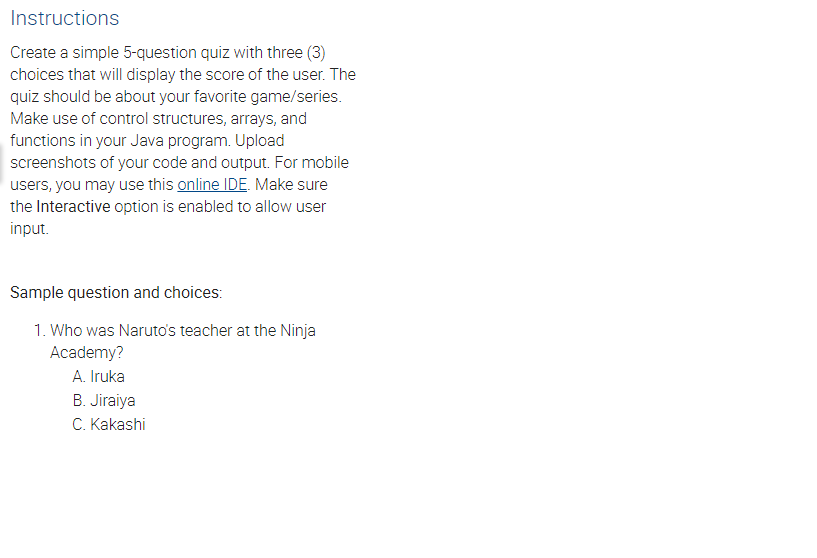 Instructions
Create a simple 5-question quiz with three (3)
choices that will display the score of the user. The
quiz should be about your favorite game/series.
Make use of control structures, arrays, and
functions in your Java program. Upload
screenshots of your code and output. For mobile
users, you may use this online IDE. Make sure
the Interactive option is enabled to allow user
input.
Sample question and choices:
1. Who was Naruto's teacher at the Ninja
Academy?
A. Iruka
B. Jiraiya
C. Kakashi
