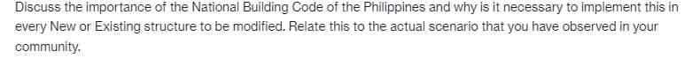 Discuss the importance of the National Building Code of the Philippines and why is it necessary to implement this in
every New or Existing structure to be modified. Relate this to the actual scenario that you have observed in your
community.