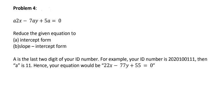 Problem 4:
a2x – 7ay + 5a = 0
Reduce the given equation to
(a) intercept form
(b)slope – intercept form
A is the last two digit of your ID number. For example, your ID number is 2020100111, then
"a" is 11. Hence, your equation would be "22x – 77y + 55 = 0"
