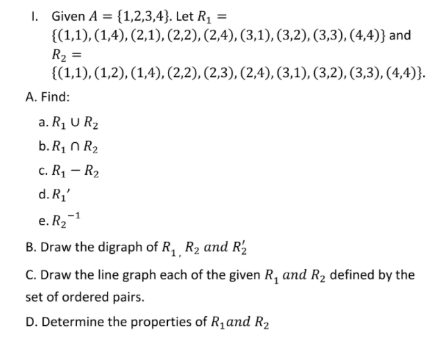 I. Given A = {1,2,3,4}. Let R1 =
{(1,1), (1,4), (2,1), (2,2), (2,4), (3,1), (3,2), (3,3), (4,4)} and
R2 =
{(1,1), (1,2), (1,4), (2,2), (2,3), (2,4), (3,1), (3,2), (3,3), (4,4)}.
A. Find:
a. R1 U R2
b. R1 N R2
с. Ri — Rz
d. R1'
e. R2-1
B. Draw the digraph of R, R2 and R2
C. Draw the line graph each of the given R, and R2 defined by the
set of ordered pairs.
D. Determine the properties of R1and R2
