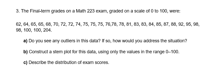 3. The Final-term grades on a Math 223 exam, graded on a scale of 0 to 100, were:
62, 64, 65, 65, 68, 70, 72, 72, 74, 75, 75, 75, 76,78, 78, 81, 83, 83, 84, 85, 87, 88, 92, 95, 98,
98, 100, 100, 204.
a) Do you see any outliers in this data? If so, how would you address the situation?
b) Construct a stem plot for this data, using only the values in the range 0-100.
c) Describe the distribution of exam scores.
