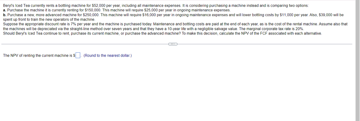 Beryl's Iced Tea currently rents a bottling machine for $52,000 per year, including all maintenance expenses. It is considering purchasing a machine instead and is comparing two options:
a. Purchase the machine it is currently renting for $150,000. This machine will require $25,000 per year in ongoing maintenance expenses.
b. Purchase a new, more advanced machine for $250,000. This machine will require $16,000 per year in ongoing maintenance expenses and will lower bottling costs by $11,000 per year. Also, $39,000 will be
spent up front to train the new operators of the machine.
Suppose the appropriate discount rate is 7% per year and the machine is purchased today. Maintenance and bottling costs are paid at the end of each year, as is the cost of the rental machine. Assume also that
the machines will be depreciated via the straight-line method over seven years and that they have a 10-year life with a negligible salvage value. The marginal corporate tax rate is 20%.
Should Beryl's Iced Tea continue to rent, purchase its current machine, or purchase the advanced machine? To make this decision, calculate the NPV of the FCF associated with each alternative.
The NPV of renting the current machine is $
(Round to the nearest dollar.)