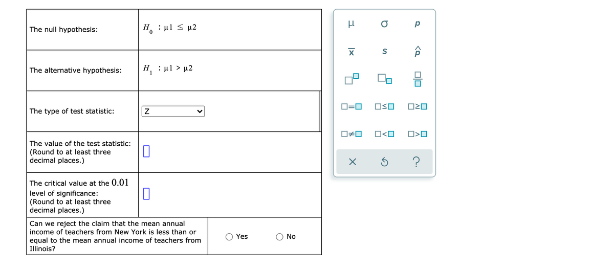 Η, : μ1 μ2
O p
The null hypothesis:
The alternative hypothesis:
H : ul > µ2
Н.
1
O=0
OSO
The type of test statistic:
O#0
O<O
The value of the test statistic:
(Round to at least three
decimal places.)
The critical value at the 0.01
level of significance:
(Round to at least three
decimal places.)
Can we reject the claim that the mean annual
income of teachers from New York is less than or
Yes
No
equal to the mean annual income of teachers from
Illinois?
