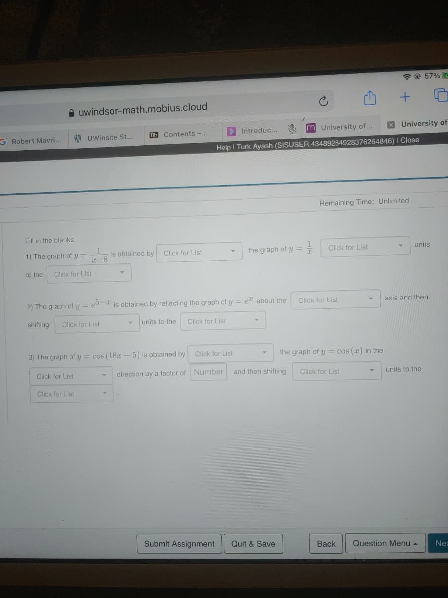 * @ 57% C
A uwindsor-math.mobius.cloud
> Introduc...
m University of..
XUniversity of
G Robert Mavri...
VW UWinsite St...
Bb Contents -..
Help I Turk Ayash (SISUSER.43489284928376264846) I Close
Remaining Time: Unlimited
Fill in the blanks.
1) The graph of y =
is obtained by
Click for List
the graph of y =
Click for List
units
x+8
to the
Click for List
2) The graph of y
eb-a is obtained by reflecting the graph of y
et about the
Click for List
axis and then
shifting
Click for List
units to the
Click for List
3) The graph of y = cos (18x+5) is obtained by
Click for List
the graph of y = cos (x) in the
Click for List
direction by a factor of Number
and then shifting
Click for List
units to the
Click for List
Submit Assignment
Quit & Save
Back
Question Menu -
Nex
1)
