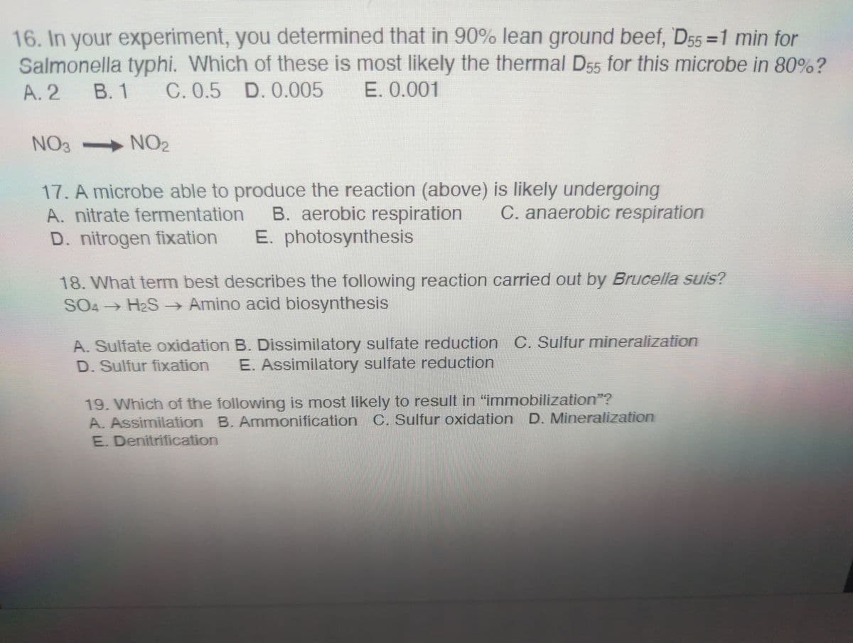 16. In your experiment, you determined that in 90% lean ground beef, D55 = 1 min for
Salmonella typhi. Which of these is most likely the thermal D55 for this microbe in 80%?
A. 2 B. 1 C. 0.5 D. 0.005 E. 0.001
NO₂
NO 3
17. A microbe able to produce the reaction (above) is likely undergoing
A. nitrate fermentation B. aerobic respiration
C. anaerobic respiration
D. nitrogen fixation E. photosynthesis
18. What term best describes the following reaction carried out by Brucella suis?
SO4 H₂S → Amino acid biosynthesis
A. Sulfate oxidation B. Dissimilatory sulfate reduction C. Sulfur mineralization
D. Sulfur fixation E. Assimilatory sulfate reduction
19. Which of the following is most likely to result in "immobilization”?
A. Assimilation B. Ammonification C. Sulfur oxidation D. Mineralization
E. Denitrification