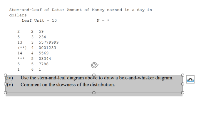 Stem-and-leaf of Data: Amount of Money earned in a day in
dollars
Leaf Unit = 10
N = *
2
2 59
234
13
55779999
(**)
4
0001233
14
4
5569
03344
***
7788
6 1
1.
(iv) Use the stem-and-leaf diagram above to draw a box-and-whisker diagram.
(v)
Comment on the skewness of the distribution.
