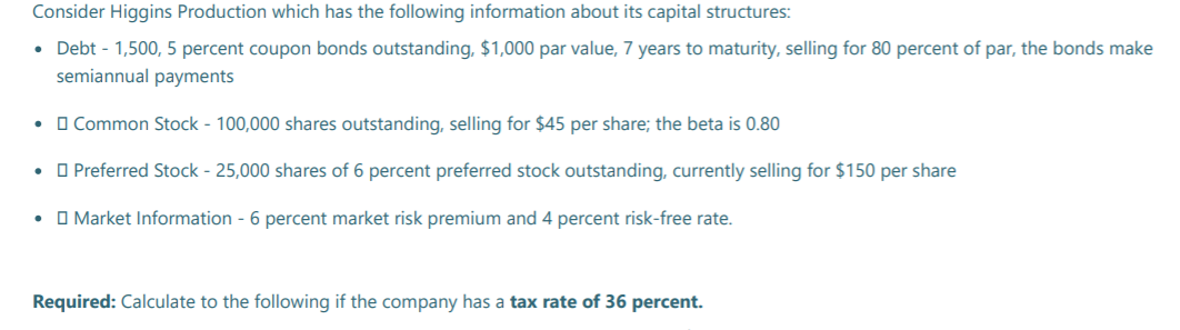 Consider Higgins Production which has the following information about its capital structures:
• Debt - 1,500, 5 percent coupon bonds outstanding, $1,000 par value, 7 years to maturity, selling for 80 percent of par, the bonds make
semiannual payments
O Common Stock - 100,000 shares outstanding, selling for $45 per share; the beta is 0.80
• O Preferred Stock - 25,000 shares of 6 percent preferred stock outstanding, currently selling for $150 per share
• O Market Information - 6 percent market risk premium and 4 percent risk-free rate.
Required: Calculate to the following if the company has a tax rate of 36 percent.
