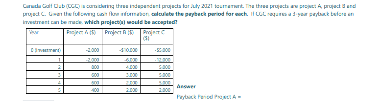 Canada Golf Club (CGC) is considering three independent projects for July 2021 tournament. The three projects are project A, project B and
project C. Given the following cash flow information, calculate the payback period for each. If CGC requires a 3-year payback before an
investment can be made, which project(s) would be accepted?
Project A ($) Project B ($) Project C
($)
Year
O (Investment)
-2,000
-$10,000
-$5,000
1
-2,000
-12,000
-6,000
4,000
2
800
5,000
3
600
3,000
5,000
600
2,000
5,000
Answer
5
400
2,000
2,000
Payback Period Project A =
