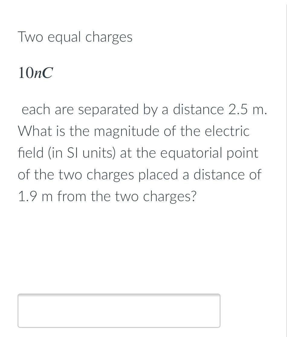 Two equal charges
10nC
each are separated by a distance 2.5 m.
What is the magnitude of the electric
field (in SI units) at the equatorial point
of the two charges placed a distance of
1.9 m from the two charges?
