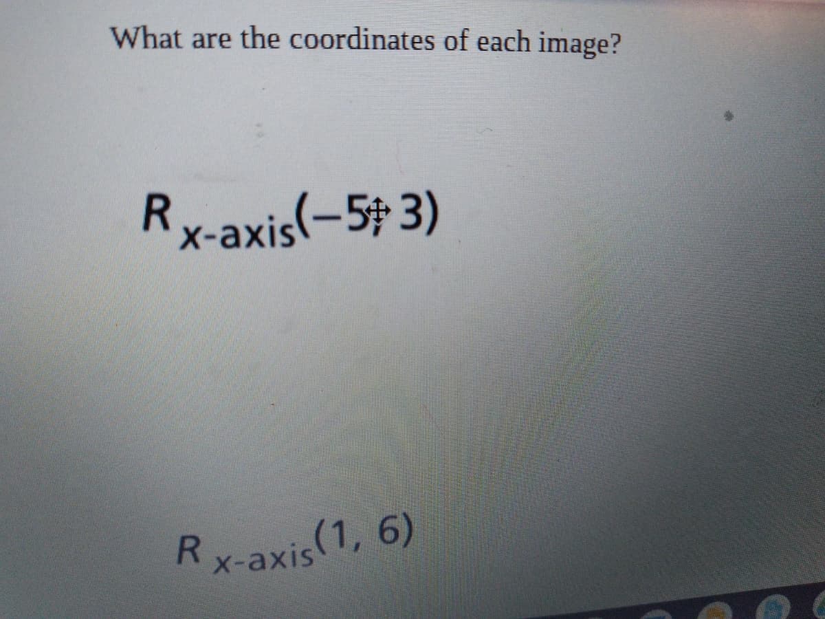 **Question:** What are the coordinates of each image?

**Text:**

1. \( R_{x\text{-axis}}(-5, 3) \)

2. \( R_{x\text{-axis}}(1, 6) \)

**Explanation:** 

The given expressions represent points that have been reflected over the x-axis. In a reflection over the x-axis, the x-coordinate remains the same, but the y-coordinate is inverted (multiplied by -1). Therefore:

- The point \((-5, 3)\) would become \((-5, -3)\) after reflection.
- The point \((1, 6)\) would become \((1, -6)\) after reflection.

These transformations allow the visualization of how coordinates change with respect to reflections across the x-axis in a Cartesian plane.