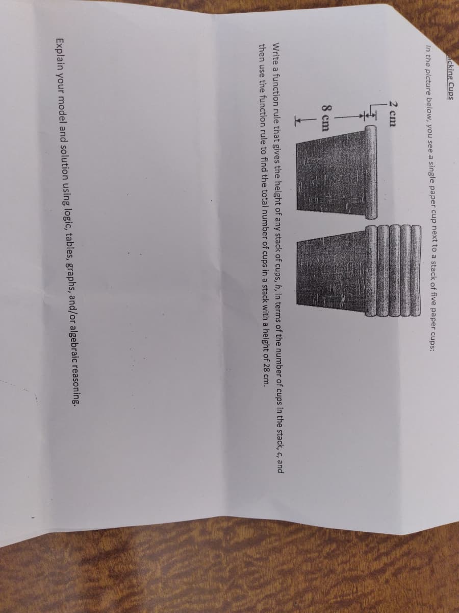 acking Cups
In the picture below, you see a single paper cup next to a stack of five paper cups:.
2 cm
8 cm
Write a function rule that gives the height of any stack of cups, h, in terms of the number of cups in the stack, c, and
then use the function rule to find the total number of cups in a stack with a height of 28 cm.
Explain your model and solution using logic, tables, graphs, and/or algebraic reasoning.
