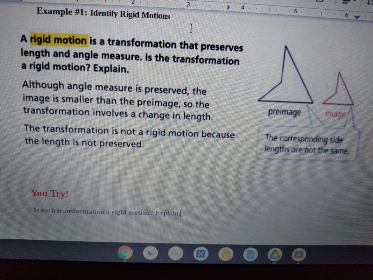 **Example #1: Identify Rigid Motions**

A **rigid motion** is a transformation that preserves length and angle measure. Is the transformation a rigid motion? Explain.

Although angle measure is preserved, the image is smaller than the preimage, so the transformation involves a change in length.

The transformation is not a rigid motion because the length is not preserved.

*You Try!*

Is each transformation a rigid motion? Explain.

**Diagram Explanation:**

On the right side, there are two triangles. The larger "preimage" triangle is shown in black, and the smaller "image" triangle is shown in red. An arrow connects the two, and a label states: "The corresponding side lengths are not the same." This indicates that the size has changed, illustrating why the transformation is not a rigid motion.