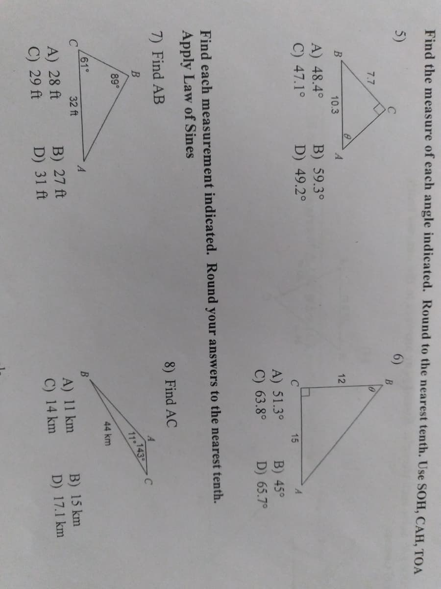 Find the measure of each angle indicated. Round to the nearest tenth. Use SOH, CAH, TOA
5)
6)
B
7.7
10.3
12
A) 48.4°
C) 47.1°
B) 59.3°
D) 49.2°
15
A) 51.3°
C) 63.8°
B) 45°
D) 65.7°
Find each measurement indicated. Round your answers to the nearest tenth.
Apply Law of Sines
7) Find AB
8) Find AC
C
.143
11°
89°
44 km
61°
A
32 ft
A) 28 ft
C) 29 ft
B) 27 ft
D) 31 ft
A) 11 km
C) 14 km
B) 15 km
D) 17.1 km
