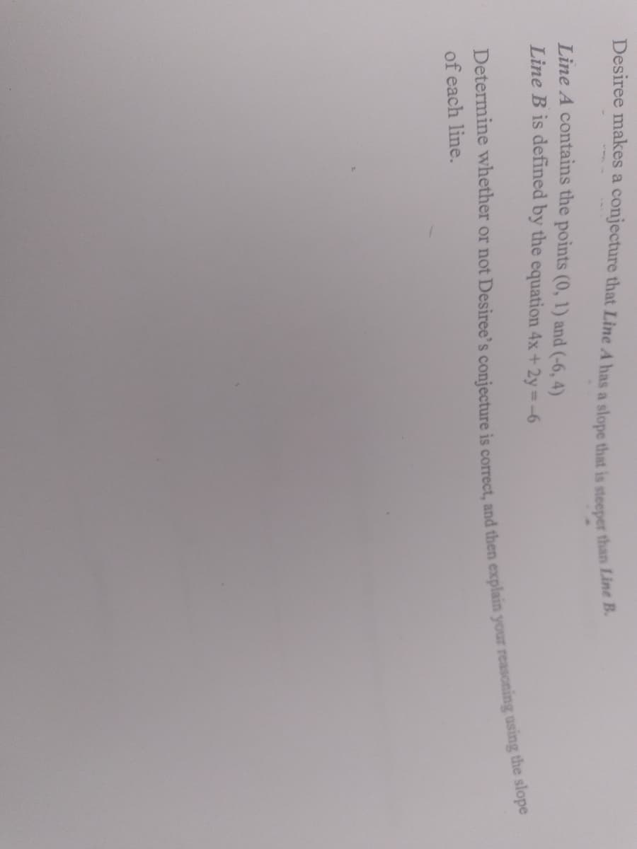 Desiree makes a conjecture that Line A has a slope that is steeper than Line
Line A contains the points (0, 1) and (-6, 4)
Line B is defined by the equation 4x+2y=-6
of each line.
Determine or not is and then using the slope
