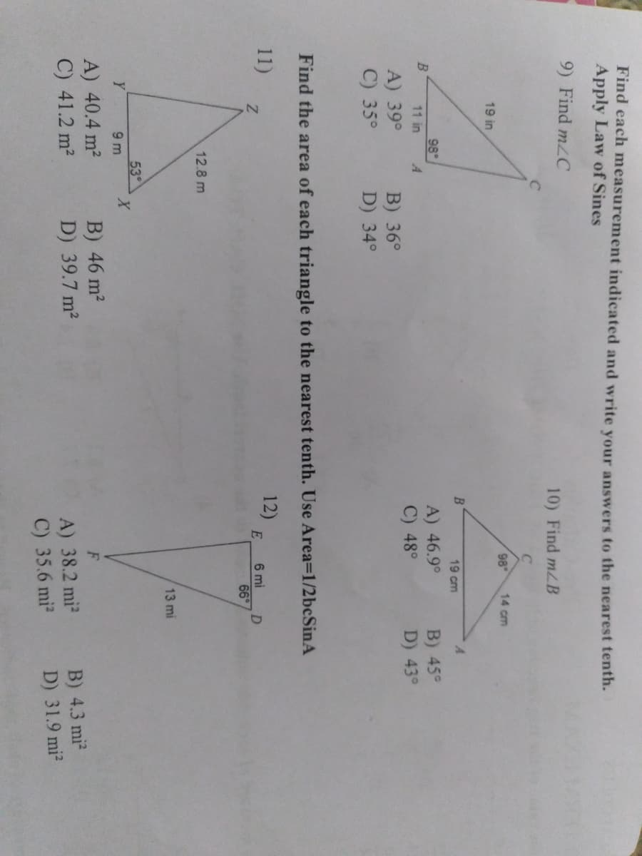 Find each measurement indicated and write vour answers to the nearest tenth.
Apply Law of Sines
9) Find mzC
10) Find mzB
C
98
14 cm
19 in
19 cm
A.
98
A) 46.9°
C) 48°
B) 45°
D) 43°
11 in
A) 39°
C) 35°
B) 36°
D) 34°
Find the area of each triangle to the nearest tenth. Use Area=1/2bcSinA
11)
12)
E
6 mi
D.
66
12.8 m
13 mi
53
Y
9 m
X.
A) 40.4 m2
C) 41.2 m2
B) 46 m2
D) 39.7 m2
B) 4.3 mi
D) 31.9 mi
A) 38.2 mi
C) 35.6 mi?

