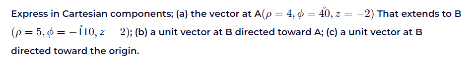 Express in Cartesian components; (a) the vector at A(p = 4, 6 = 40, z = -2) That extends to B
(p = 5,6 = -110, z = 2); (b) a unit vector at B directed toward A; (c) a unit vector at B
directed toward the origin.