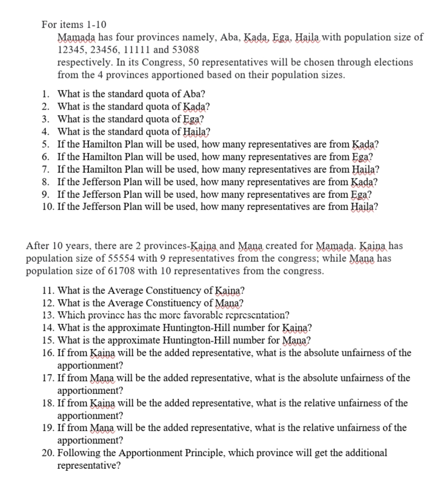 For items 1-10
Mamada has four provinces namely, Aba, Kada, Ega, Haila with population size of
12345, 23456, 11111 and 53088
respectively. In its Congress, 50 representatives will be chosen through elections
from the 4 provinces apportioned based on their population sizes.
1. What is the standard quota of Aba?
2. What is the standard quota of Kada?
3. What is the standard quota of Ega?
4. What is the standard quota of Haila?
5. If the Hamilton Plan will be used, how many representatives are from Kada?
6. If the Hamilton Plan will be used, how many representatives are from Ega?
7. If the Hamilton Plan will be used, how many representatives are from Haila?
8. If the Jefferson Plan will be used, how many representatives are from Kada?
9. If the Jefferson Plan will be used, how many representatives are from Ega?
10. If the Jefferson Plan will be used, how many representatives are from Haila?
After 10 years, there are 2 provinces-Kaina and Mana created for Mamada. Kaina has
population size of 55554 with 9 representatives from the congress; while Mana has
population size of 61708 with 10 representatives from the congress.
11. What is the Average Constituency of Kaina?
12. What is the Average Constituency of Mana?
13. Which province has the more favorable representation?
14. What is the approximate Huntington-Hill number for Kaina?
15. What is the approximate Huntington-Hill number for Mana?
16. If from Kaina will be the added representative, what is the absolute unfairness of the
apportionment?
17. If from Mana will be the added representative, what is the absolute unfairness of the
apportionment?
18. If from Kaina will be the added representative, what is the relative unfairness of the
apportionment?
19. If from Mana will be the added representative, what is the relative unfairness of the
apportionment?
20. Following the Apportionment Principle, which province will get the additional
representative?
