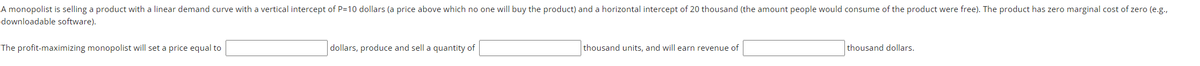 A monopolist is selling a product with a linear demand curve with a vertical intercept of P=10 dollars (a price above which no one will buy the product) and a horizontal intercept of 20 thousand (the amount people would consume of the product were free). The product has zero marginal cost of zero (e.g.,
downloadable software).
The profit-maximizing monopolist will set a price equal to
dollars, produce and sell a quantity of
thousand units, and will earn revenue of
thousand dollars.
