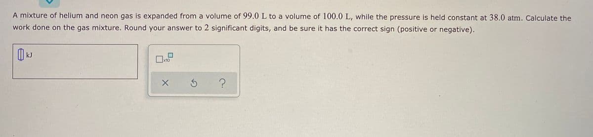 A mixture of helium and neon gas is expanded from a volume of 99.0 L to a volume of 100.0 L, while the pressure is held constant at 38.0 atm. Calculate the
work done on the gas mixture. Round your answer to 2 significant digits, and be sure it has the correct sign (positive or negative).
kJ
x10
