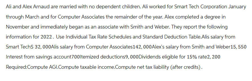Ali and Alex Arnaud are married with no dependent children. Ali worked for Smart Tech Corporation January
through March and for Computer Associates the remainder of the year. Alex completed a degree in
November and immediately began as an associate with Smith and Weber. They report the following
information for 2022. Use Individual Tax Rate Schedules and Standard Deduction Table.Alis salary from
Smart Tech$ 32,000Alis salary from Computer Associates 142, 000Alex's salary from Smith and Weber15, 550
Interest from savings account700ltemized deductions9, 000Dividends eligible for 15% rate2, 200
Required:Compute AGI.Compute taxable income.Compute net tax liability (after credits).