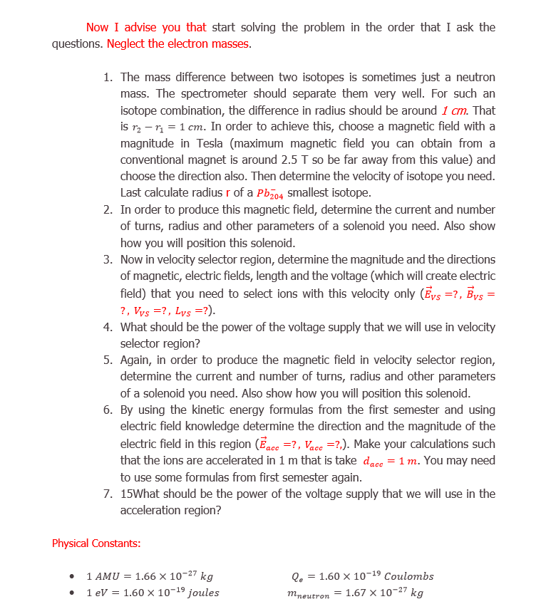 Now in velocity selector region, determine the magnitude and the directions
of magnetic, electric fields, length and the voltage (which will create electric
field) that you need to select ions with this velocity only (Ēys =?, Bys
?, Vys =?, Lys =?).
