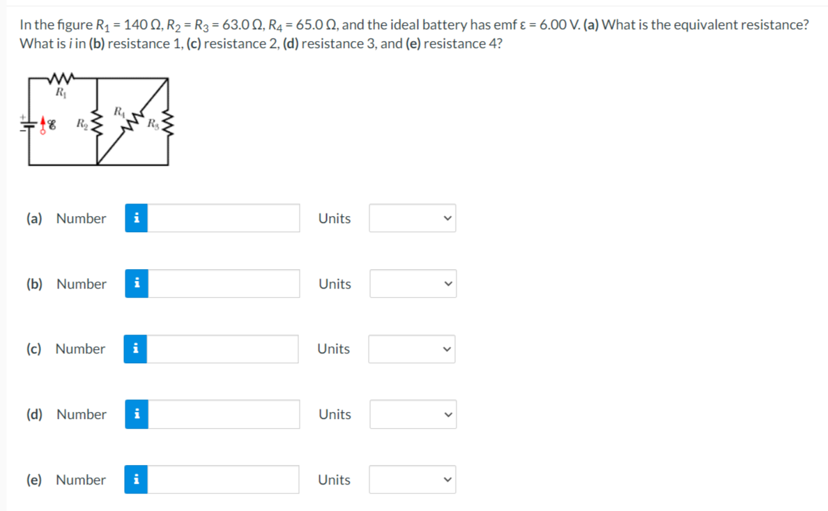 In the figure R1 = 140 Q, R2 = R3 = 63.0 Q, R4 = 65.0 Q, and the ideal battery has emf ɛ = 6.00 V. (a) What is the equivalent resistance?
What is i in (b) resistance 1, (c) resistance 2, (d) resistance 3, and (e) resistance 4?
R4
R
(a) Number
Units
(b) Number
i
Units
(c) Number
i
Units
(d) Number
i
Units
(e) Number
i
Units
>
