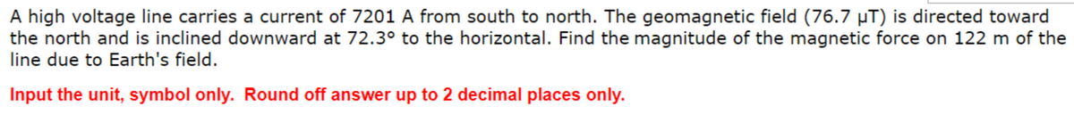 A high voltage line carries a current of 7201 A from south to north. The geomagnetic field (76.7 µT) is directed toward
the north and is inclined downward at 72.3° to the horizontal. Find the magnitude of the magnetic force on 122 m of the
line due to Earth's field.
Input the unit, symbol only. Round off answer up to 2 decimal places only.

