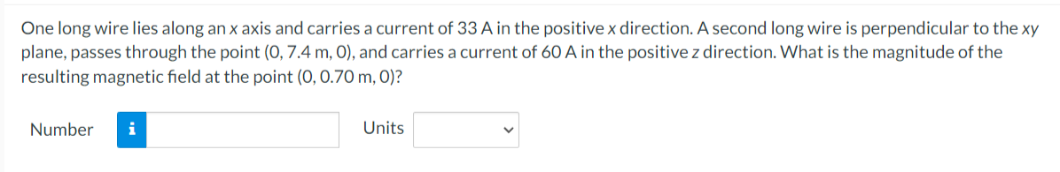 One long wire lies along an x axis and carries a current of 33 A in the positive x direction. A second long wire is perpendicular to the xy
plane, passes through the point (0, 7.4 m, 0), and carries a current of 60 A in the positive z direction. What is the magnitude of the
resulting magnetic field at the point (0, 0.70 m, 0)?
Number
i
Units
