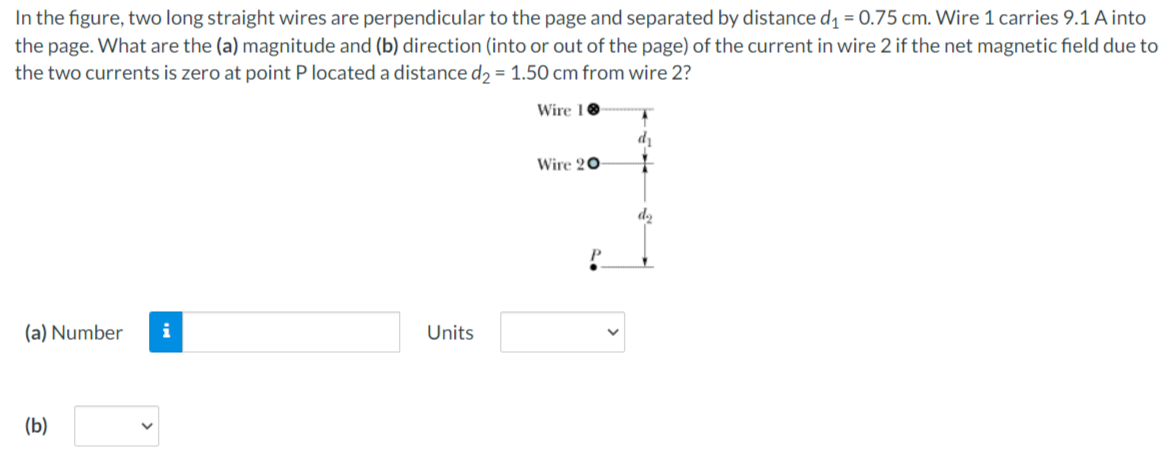 In the figure, two long straight wires are perpendicular to the page and separated by distance d1 = 0.75 cm. Wire 1 carries 9.1 A into
the page. What are the (a) magnitude and (b) direction (into or out of the page) of the current in wire 2 if the net magnetic field due to
the two currents is zero at point P located a distance d2 = 1.50 cm from wire 2?
Wire 10
di
Wire 20
(a) Number
i
Units
(b)
