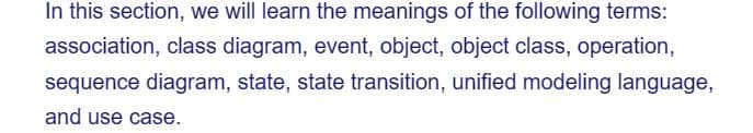 In this section, we will learn the meanings of the following terms:
association, class diagram, event, object, object class, operation,
sequence diagram, state, state transition, unified modeling language,
and use case.