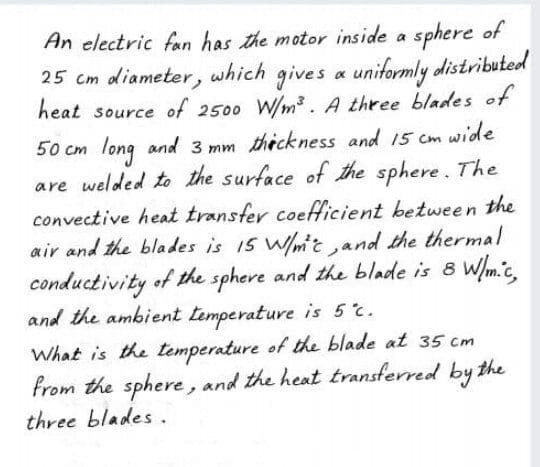 An electric fan has the motor inside a sphere of
25 cm diameter, which gives a uniformly distributed
heat source of 2500 W/m³. A three blades of
50 cm long and 3 mm thickness and 15 cm wide
are welded to the surface of the sphere. The
convective heat transfer coeftficient between the
air and the blades is 15 W/mit ,and the thermal
conductivity of the sphere and the blade is 8 Wm.c,
and the ambient temperature is 5c.
What is the temperature of the blade at 35 cm
from the sphere, and the heat transferred by the
three blades .
