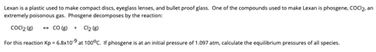 Lexan is a plastic used to make compact discs, eyeglass lenses, and bullet proof glass. One of the compounds used to make Lexan is phosgene, COCl₂, an
extremely poisonous gas. Phosgene decomposes by the reaction:
Coc₂
CO(g)
C₂
For this reaction Kp = 6.8x109 at 100°C. If phosgene is at an initial pressure of 1.097 atm, calculate the equilibrium pressures of all species.