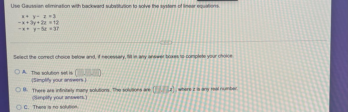 Use Gaussian elimination with backward substitution to solve the system of linear equations.
X + y- z =3
-x+ 3y + 2z = 12
- x + y-5z = 37
Select the correct choice below and, if necessary, fill in any answer boxes to complete your choice.
O A. The solution set is
(Simplify your answers.)
O B. There are infinitely many solutions. The solutions are ( z), where z is any real number.
(Simplify your answers.)
O C. There is no solution.
