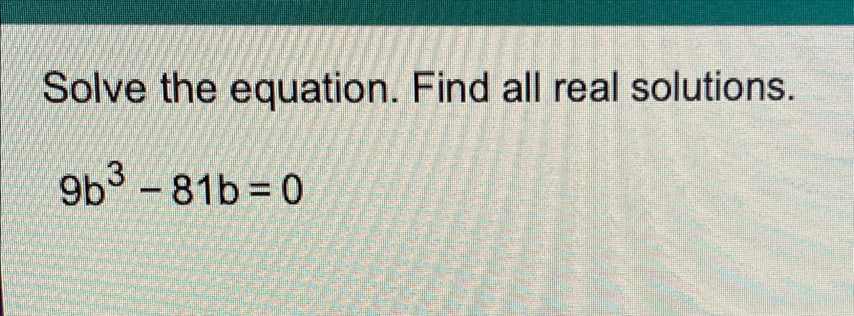 Solve the equation. Find all real solutions.
9b3 -81b 0
